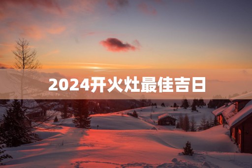 2025开火灶最佳吉日