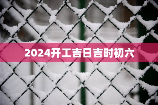 2025开工吉日吉时初六
