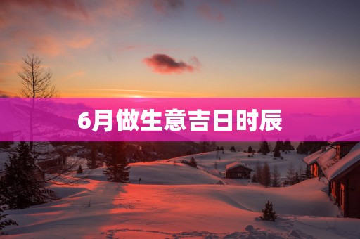 6月做生意吉日时辰
