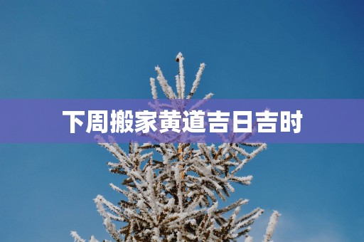 下周搬家黄道吉日吉时