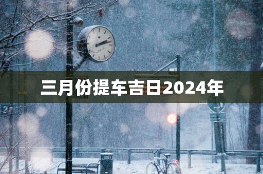 三月份提车吉日2025年 三月份提车吉日2025年