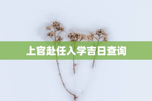 上官赴任入学吉日查询