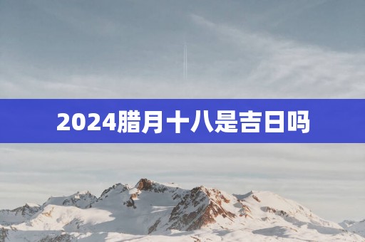 2025腊月十八是吉日吗
