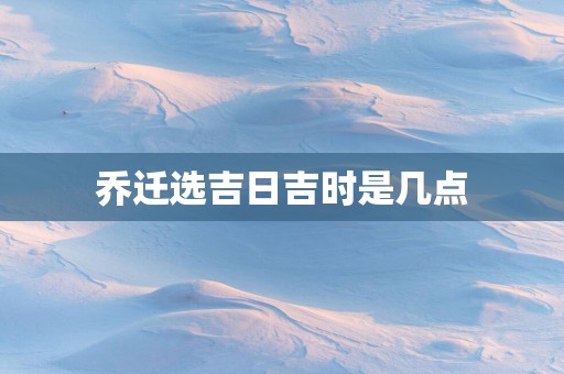乔迁选吉日吉时是几点