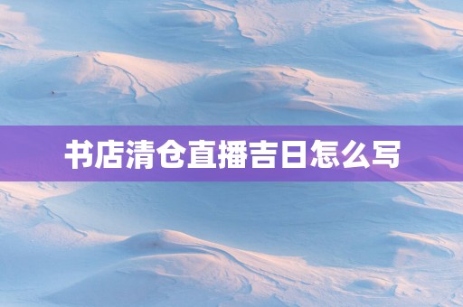 书店清仓直播吉日怎么写