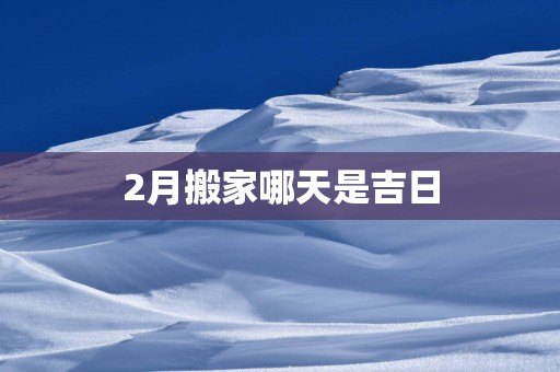 2月搬家哪天是吉日 2月搬家哪天是吉日