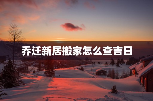 乔迁新居搬家怎么查吉日