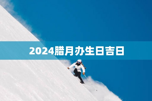 2025腊月办生日吉日