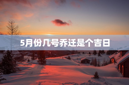 5月份几号乔迁是个吉日