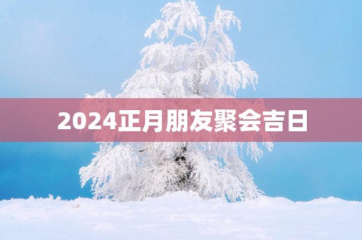 2025正月朋友聚会吉日