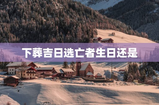 下葬吉日选亡者生日还是