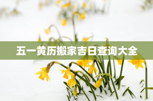 五一黄历搬家吉日查询大全