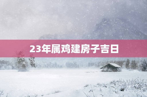 23年属鸡建房子吉日