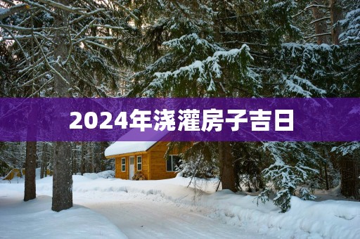 2025年浇灌房子吉日