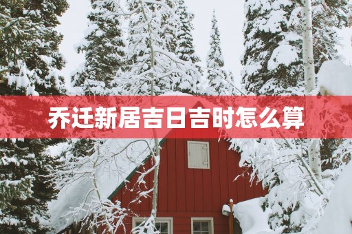 乔迁新居吉日吉时怎么算
