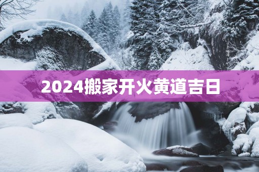 2025搬家开火黄道吉日