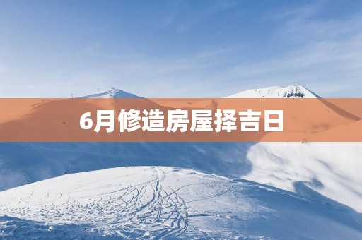 6月修造房屋择吉日