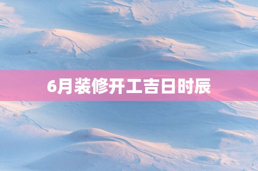 6月装修开工吉日时辰