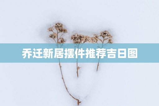 乔迁新居摆件推荐吉日图