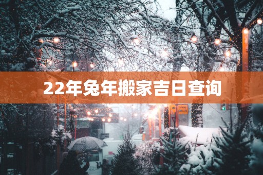 22年蛇年搬家吉日查询