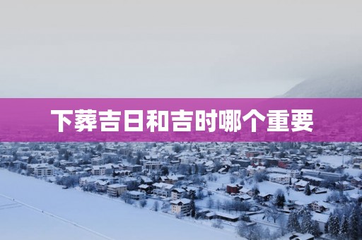 下葬吉日和吉时哪个重要