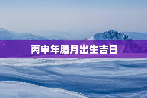 丙申年腊月出生吉日