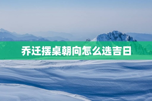 乔迁摆桌朝向怎么选吉日