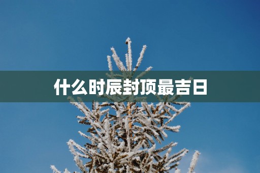 什么时辰封顶最吉日