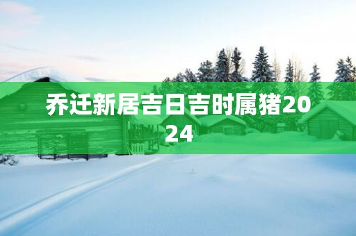 乔迁新居吉日吉时属猪2025