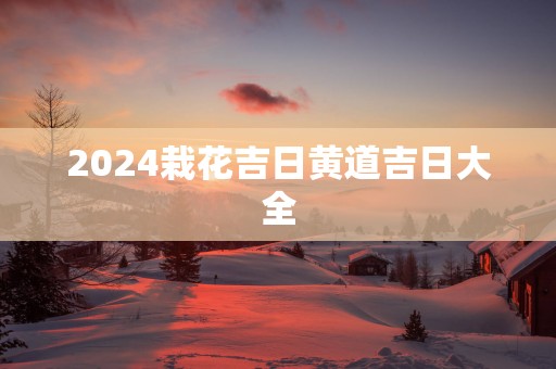 2025栽花吉日黄道吉日大全