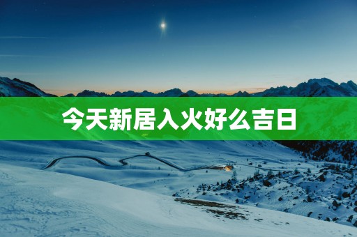 今天新居入火好么吉日
