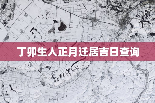 丁卯生人正月迁居吉日查询