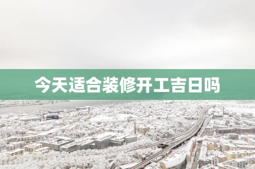 今天适合装修开工吉日吗 今天适合装修开工吉日吗