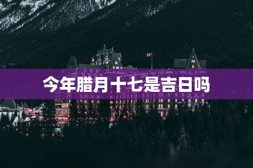 今年腊月十七是吉日吗