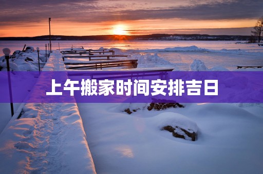 上午搬家时间安排吉日