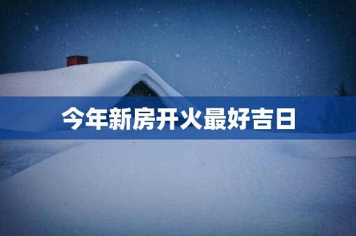 今年新房开火最好吉日