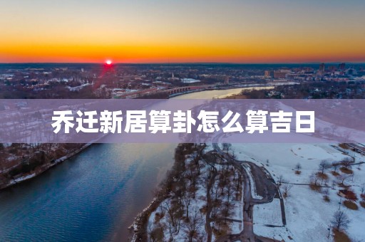 乔迁新居算卦怎么算吉日