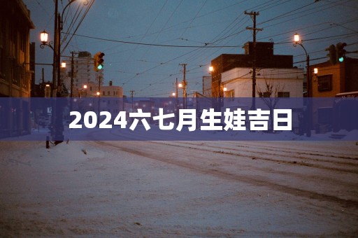 2025六七月生娃吉日