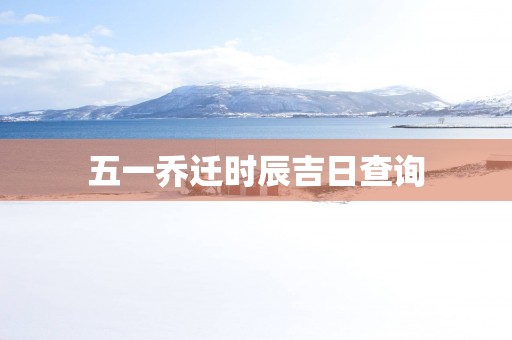 五一乔迁时辰吉日查询 五一乔迁时辰吉日查询