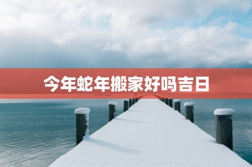 今年蛇年搬家好吗吉日