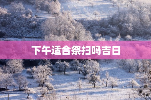 下午适合祭扫吗吉日