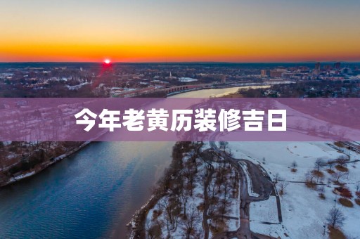 今年老黄历装修吉日 今年老黄历装修吉日