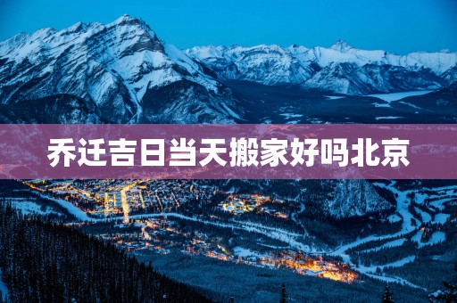 乔迁吉日当天搬家好吗北京