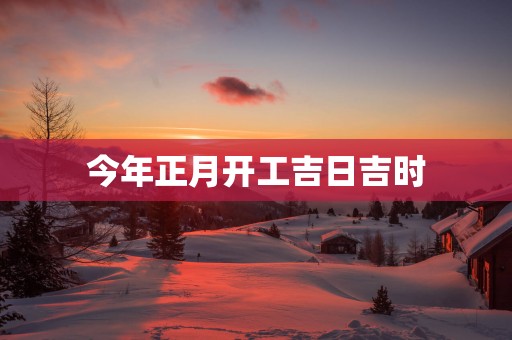 今年正月开工吉日吉时