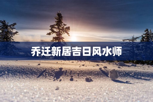 乔迁新居吉日风水师