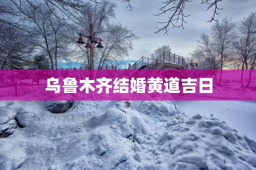 乌鲁木齐结婚黄道吉日