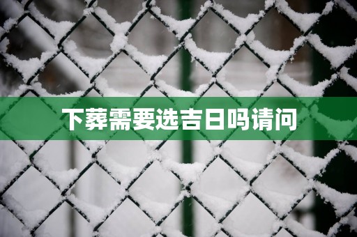 下葬需要选吉日吗请问