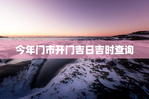 今年门市开门吉日吉时查询