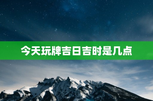 今天玩牌吉日吉时是几点