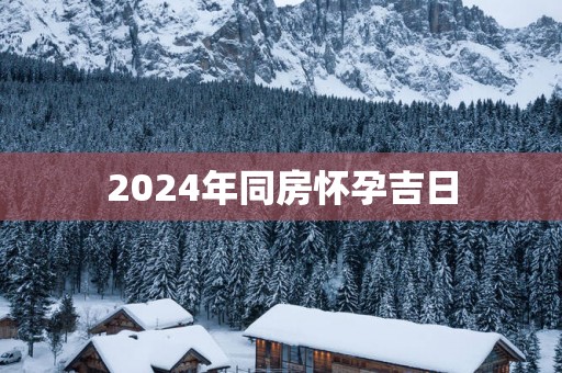 2025年同房怀孕吉日 2025年同房怀孕吉日